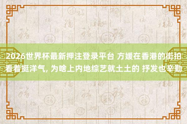 2026世界杯最新押注登录平台 方媛在香港的街拍看着挺洋气, 为啥上内地综艺就土土的 抒发也辛勤