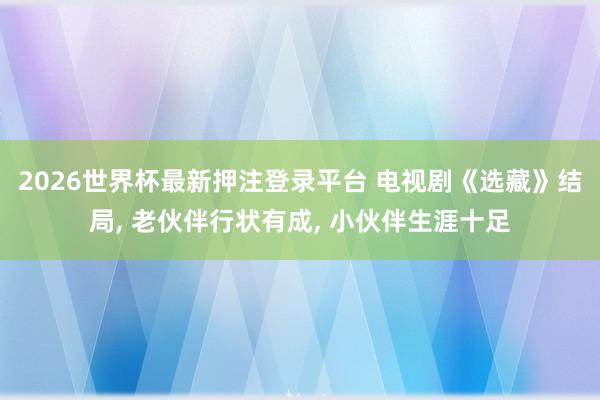 2026世界杯最新押注登录平台 电视剧《选藏》结局, 老伙伴行状有成, 小伙伴生涯十足