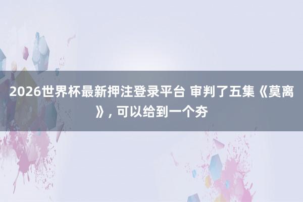 2026世界杯最新押注登录平台 审判了五集《莫离》， 可以给到一个夯
