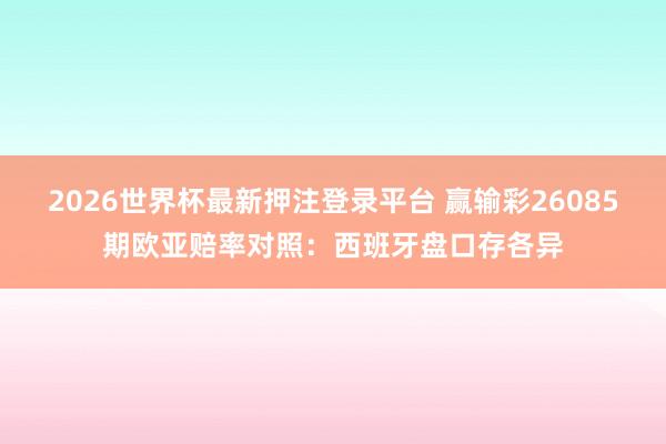 2026世界杯最新押注登录平台 赢输彩26085期欧亚赔率对照：西班牙盘口存各异