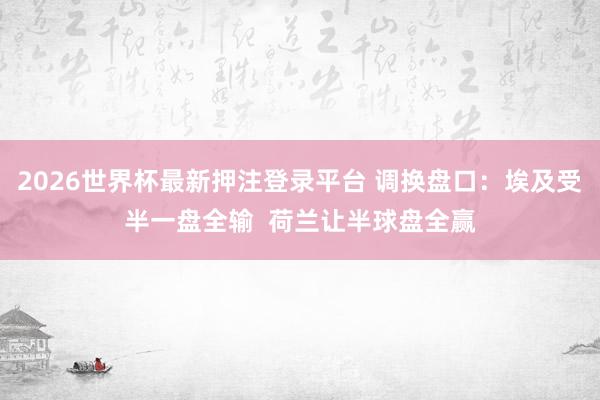 2026世界杯最新押注登录平台 调换盘口：埃及受半一盘全输  荷兰让半球盘全赢