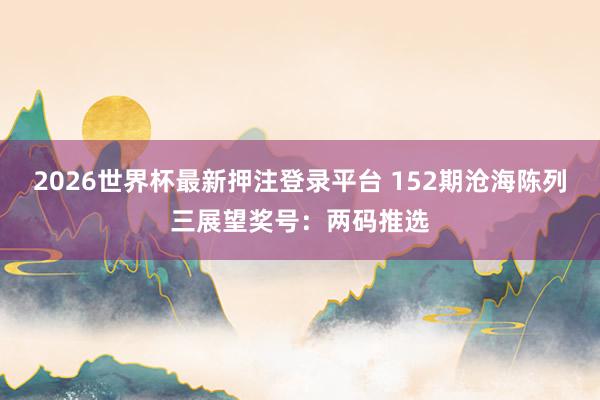 2026世界杯最新押注登录平台 152期沧海陈列三展望奖号:两码推选