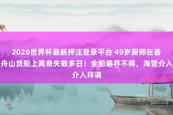 2026世界杯最新押注登录平台 49岁厨师在香港至舟山货船上离奇失散多日!全船遍寻不得,海警介入拜谒