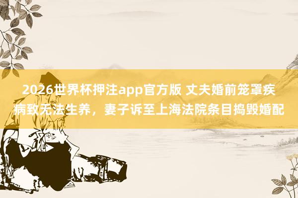 2026世界杯押注app官方版 丈夫婚前笼罩疾病致无法生养,妻子诉至上海法院条目捣毁婚配