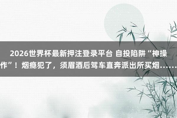 2026世界杯最新押注登录平台 自投陷阱“神操作”!烟瘾犯了,须眉酒后驾车直奔派出所买烟……