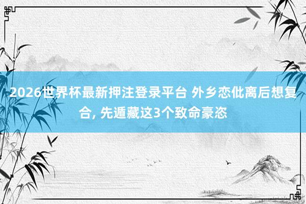 2026世界杯最新押注登录平台 外乡恋仳离后想复合, 先遁藏这3个致命豪恣