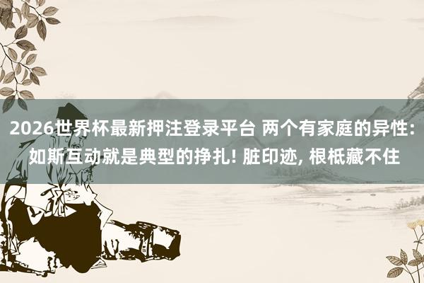 2026世界杯最新押注登录平台 两个有家庭的异性: 如斯互动就是典型的挣扎! 脏印迹, 根柢藏不住