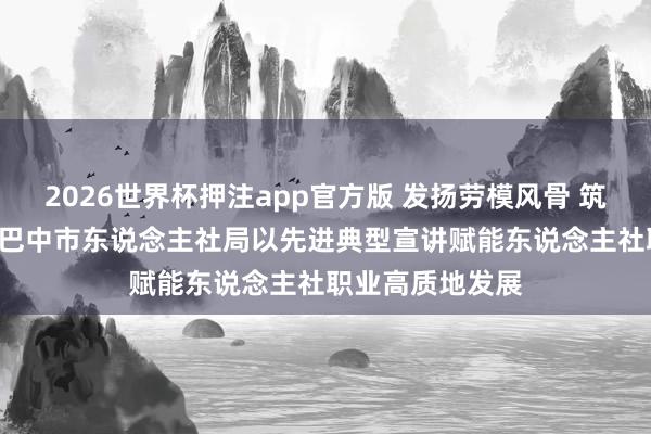 2026世界杯押注app官方版 发扬劳模风骨 筑牢信仰之基 ——巴中市东说念主社局以先进典型宣讲赋能东说念主社职业高质地发展