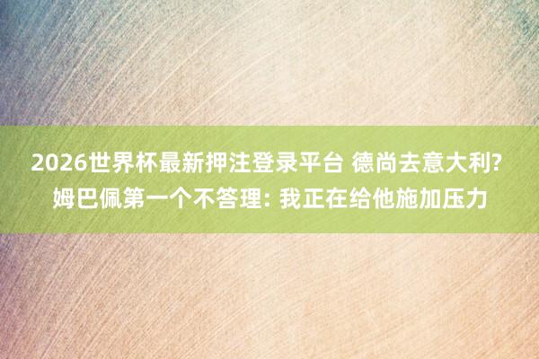 2026世界杯最新押注登录平台 德尚去意大利? 姆巴佩第一个不答理: 我正在给他施加压力