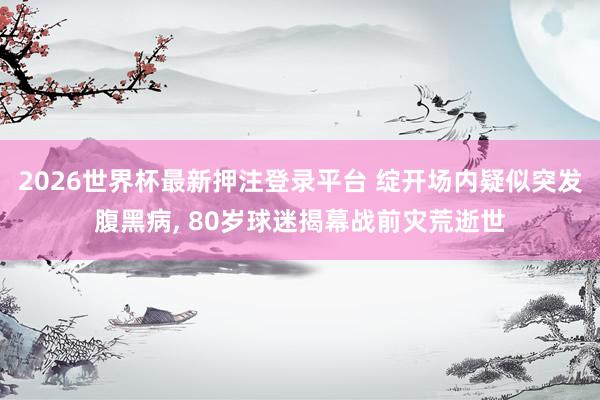 2026世界杯最新押注登录平台 绽开场内疑似突发腹黑病, 80岁球迷揭幕战前灾荒逝世
