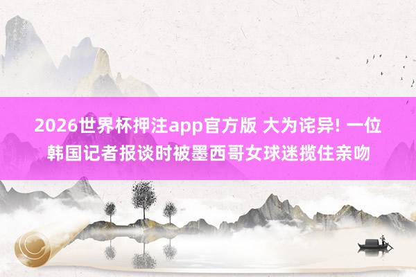 2026世界杯押注app官方版 大为诧异! 一位韩国记者报谈时被墨西哥女球迷揽住亲吻