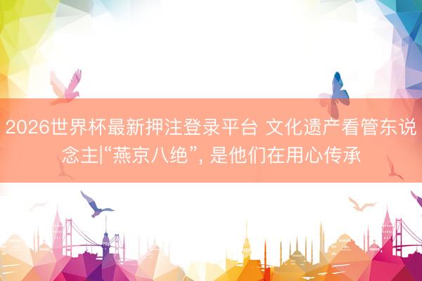 2026世界杯最新押注登录平台 文化遗产看管东说念主|“燕京八绝”, 是他们在用心传承