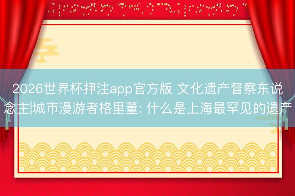 2026世界杯押注app官方版 文化遗产督察东说念主|城市漫游者格里董: 什么是上海最罕见的遗产