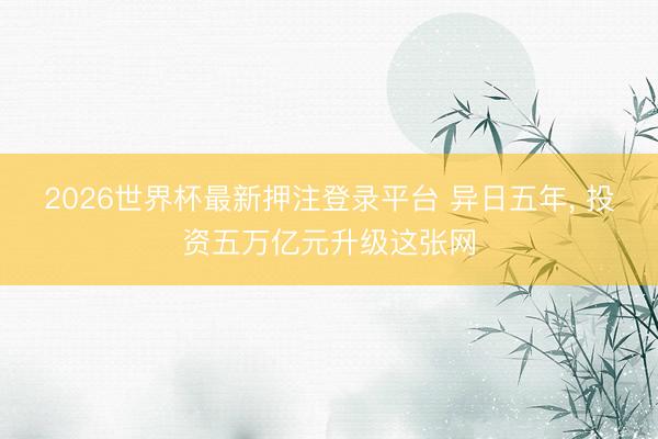 2026世界杯最新押注登录平台 异日五年, 投资五万亿元升级这张网
