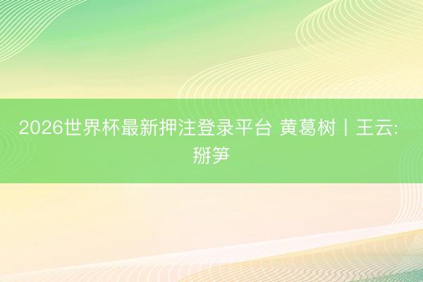 2026世界杯最新押注登录平台 黄葛树丨王云: 掰笋