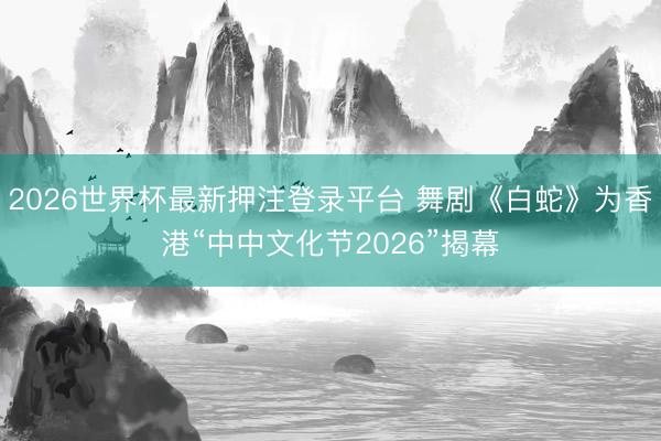 2026世界杯最新押注登录平台 舞剧《白蛇》为香港“中中文化节2026”揭幕