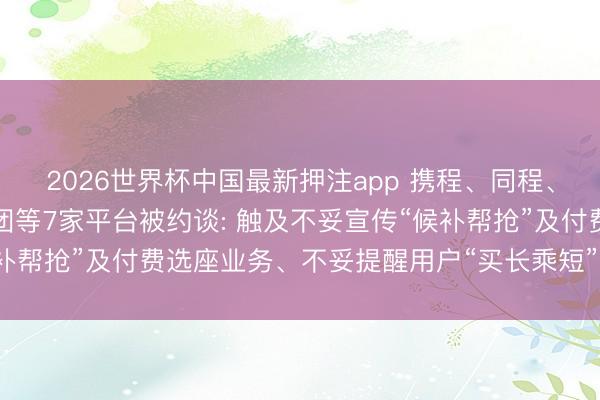 2026世界杯中国最新押注app 携程、同程、去哪儿、飞猪、好意思团等7家平台被约谈: 触及不妥宣传“候补帮抢”及付费选座业务、不妥提醒用户“买长乘短”或“买短乘长”