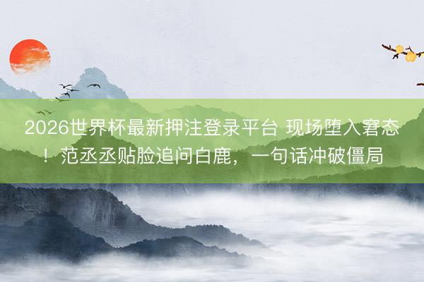 2026世界杯最新押注登录平台 现场堕入窘态！范丞丞贴脸追问白鹿，一句话冲破僵局