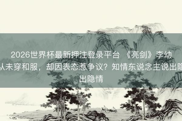 2026世界杯最新押注登录平台 《亮剑》李幼斌从未穿和服,却因表态惹争议?知情东说念主说出隐情