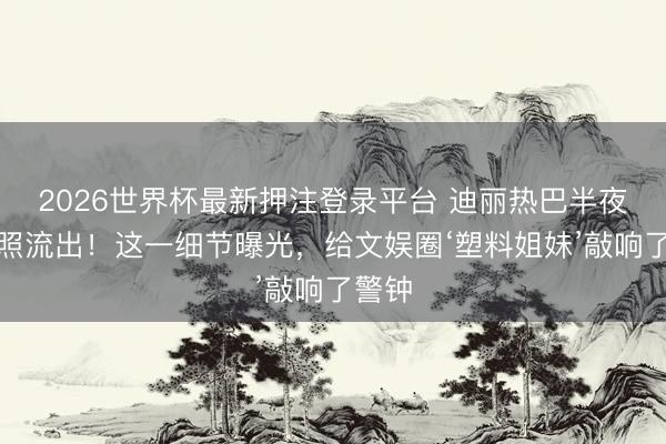 2026世界杯最新押注登录平台 迪丽热巴半夜路边照流出！这一细节曝光，给文娱圈‘塑料姐妹’敲响了警钟
