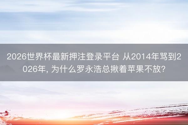 2026世界杯最新押注登录平台 从2014年骂到2026年, 为什么罗永浩总揪着苹果不放?