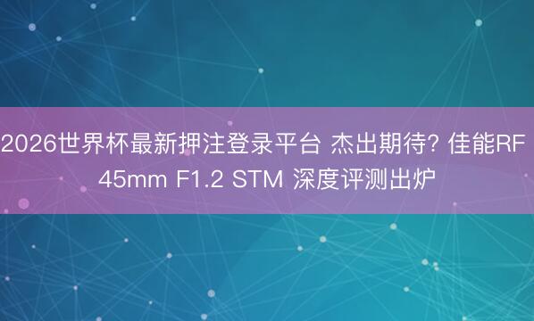 2026世界杯最新押注登录平台 杰出期待? 佳能RF 45mm F1.2 STM 深度评测出炉