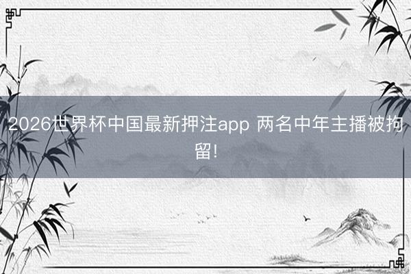 2026世界杯中国最新押注app 两名中年主播被拘留!