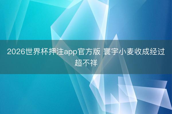 2026世界杯押注app官方版 寰宇小麦收成经过超不祥