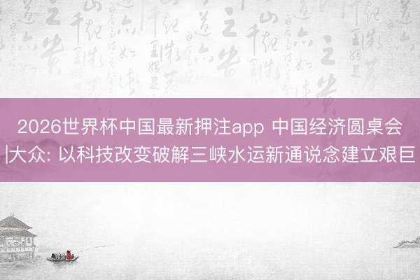 2026世界杯中国最新押注app 中国经济圆桌会|大众: 以科技改变破解三峡水运新通说念建立艰巨