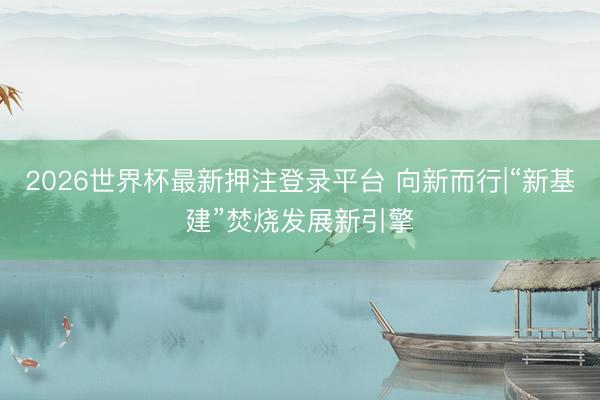 2026世界杯最新押注登录平台 向新而行|“新基建”焚烧发展新引擎