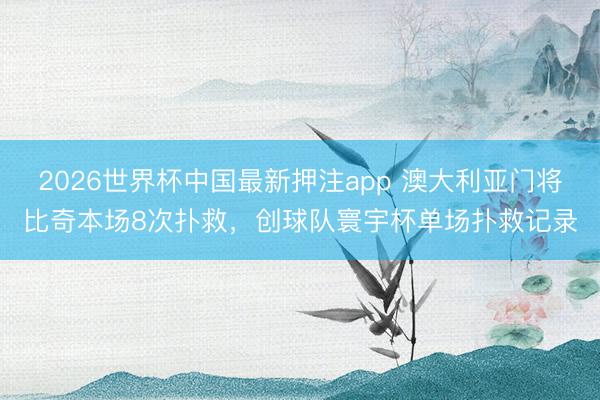 2026世界杯中国最新押注app 澳大利亚门将比奇本场8次扑救,创球队寰宇杯单场扑救记录