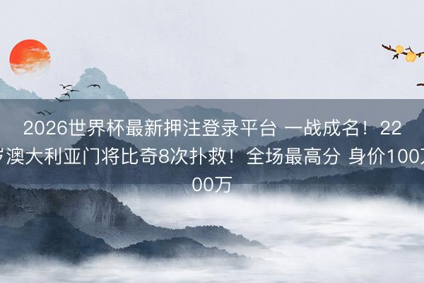 2026世界杯最新押注登录平台 一战成名!22岁澳大利亚门将比奇8次扑救!全场最高分 身价100万