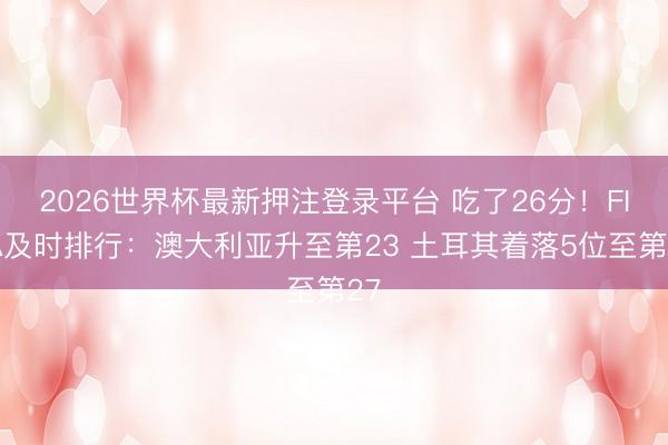 2026世界杯最新押注登录平台 吃了26分!FIFA及时排行:澳大利亚升至第23 土耳其着落5位至第27