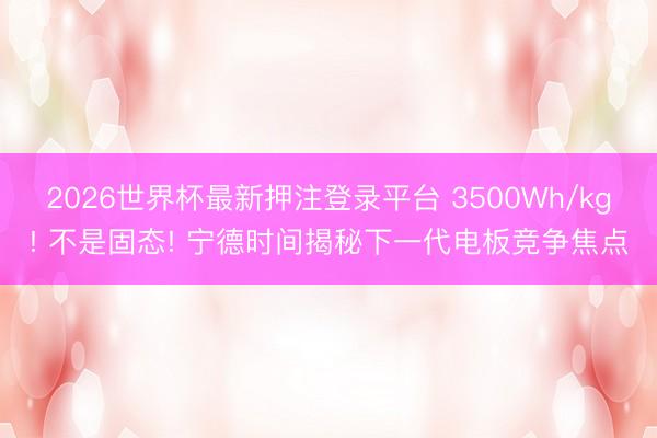 2026世界杯最新押注登录平台 3500Wh/kg! 不是固态! 宁德时间揭秘下一代电板竞争焦点
