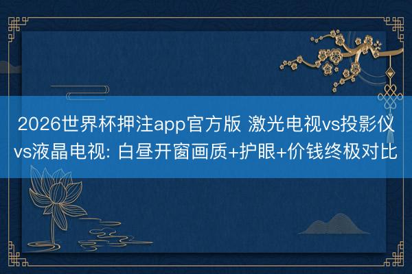 2026世界杯押注app官方版 激光电视vs投影仪vs液晶电视: 白昼开窗画质+护眼+价钱终极对比