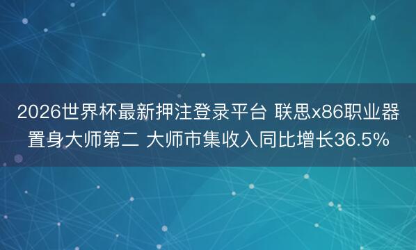2026世界杯最新押注登录平台 联思x86职业器置身大师第二 大师市集收入同比增长36.5%