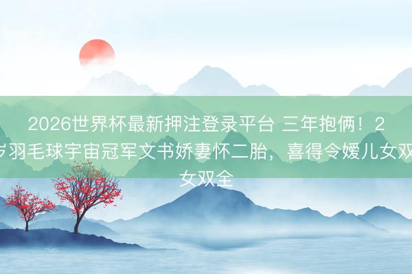 2026世界杯最新押注登录平台 三年抱俩!29岁羽毛球宇宙冠军文书娇妻怀二胎,喜得令嫒儿女双全
