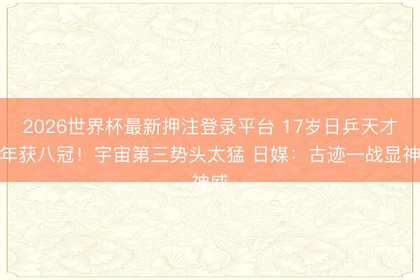 2026世界杯最新押注登录平台 17岁日乒天才半年获八冠!宇宙第三势头太猛 日媒:古迹一战显神威