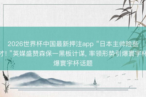 2026世界杯中国最新押注app “日本主帅险些是天才! ”英媒盛赞森保一黑板计谋， 率领形势引爆寰宇杯话题