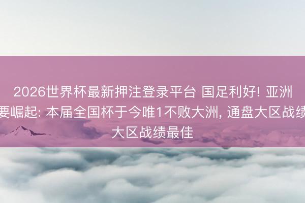 2026世界杯最新押注登录平台 国足利好! 亚洲足球要崛起: 本届全国杯于今唯1不败大洲， 通盘大区战绩最佳