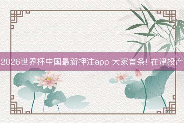 2026世界杯中国最新押注app 大家首条! 在津投产