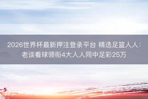 2026世界杯最新押注登录平台 精选足篮人人:老谈看球领衔4大人人同中足彩25万