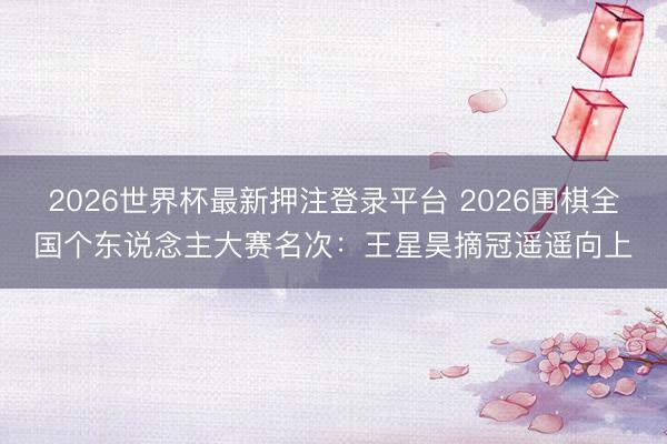 2026世界杯最新押注登录平台 2026围棋全国个东说念主大赛名次:王星昊摘冠遥遥向上