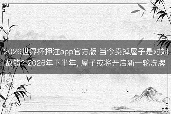 2026世界杯押注app官方版 当今卖掉屋子是对如故错? 2026年下半年, 屋子或将开启新一轮洗牌