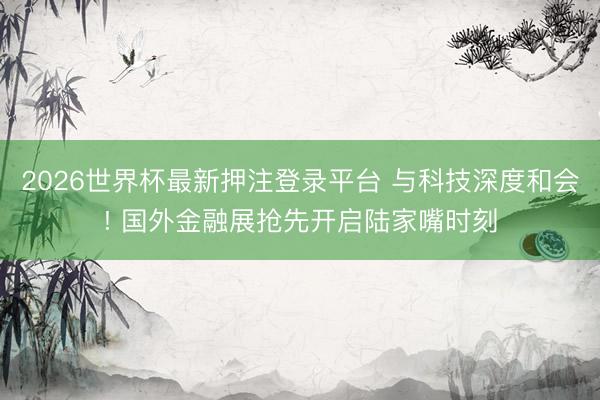 2026世界杯最新押注登录平台 与科技深度和会! 国外金融展抢先开启陆家嘴时刻