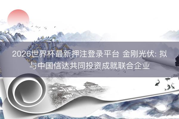 2026世界杯最新押注登录平台 金刚光伏: 拟与中国信达共同投资成就联合企业