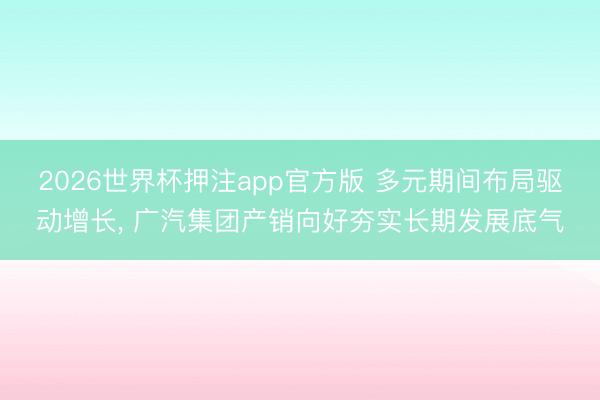 2026世界杯押注app官方版 多元期间布局驱动增长, 广汽集团产销向好夯实长期发展底气