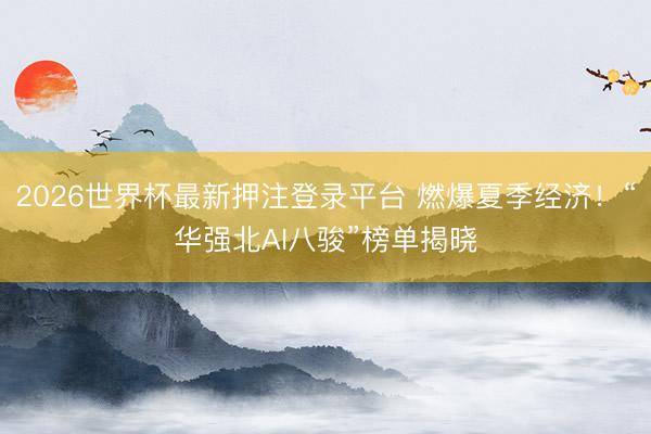 2026世界杯最新押注登录平台 燃爆夏季经济!“华强北AI八骏”榜单揭晓