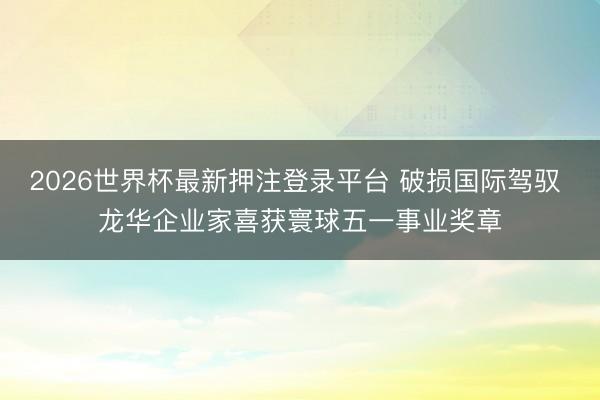 2026世界杯最新押注登录平台 破损国际驾驭 龙华企业家喜获寰球五一事业奖章