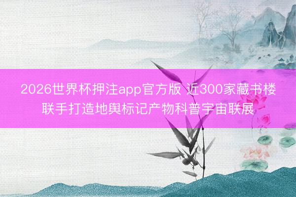 2026世界杯押注app官方版 近300家藏书楼联手打造地舆标记产物科普宇宙联展